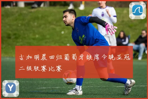 古加明晨回归葡萄牙缺席今晚亚冠二级联赛比赛