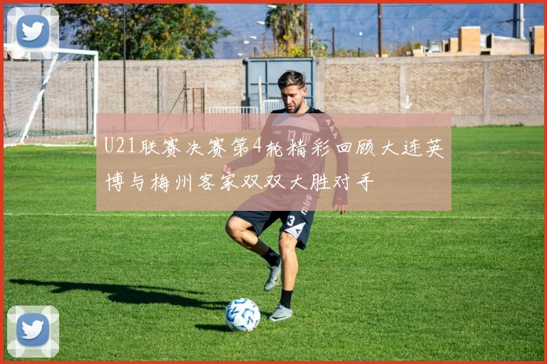 U21联赛决赛第4轮精彩回顾大连英博与梅州客家双双大胜对手