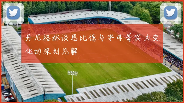 丹尼格林谈恩比德与字母哥实力变化的深刻见解
