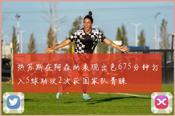 热苏斯在阿森纳表现出色675分钟打入5球助攻2次获国家队青睐