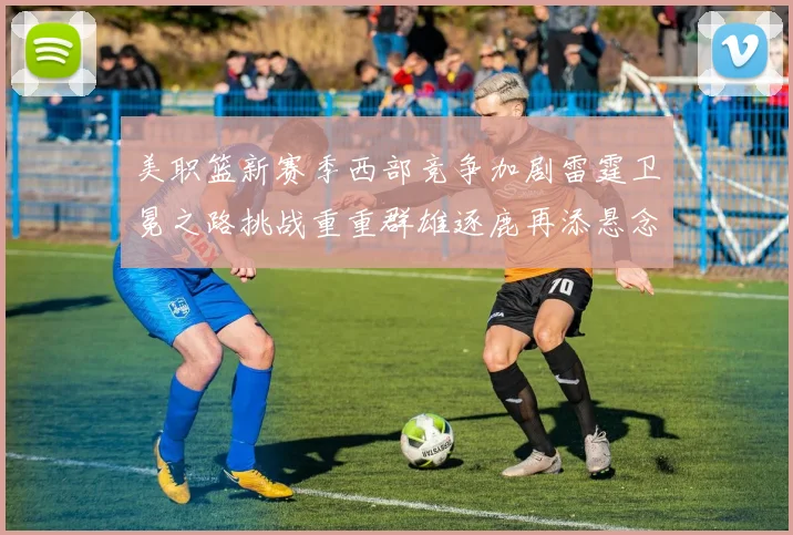 美职篮新赛季西部竞争加剧雷霆卫冕之路挑战重重群雄逐鹿再添悬念