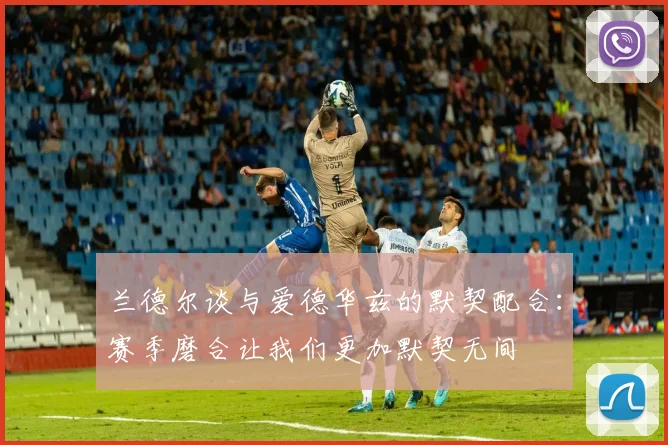 兰德尔谈与爱德华兹的默契配合：赛季磨合让我们更加默契无间