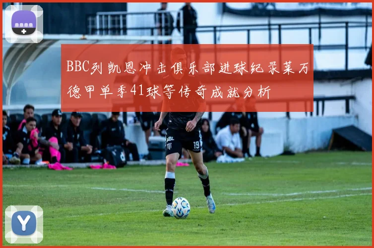 BBC列凯恩冲击俱乐部进球纪录莱万德甲单季41球等传奇成就分析