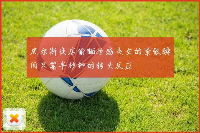 皮尔斯夜店偷瞄性感美女的紧张瞬间只需半秒钟的转头反应