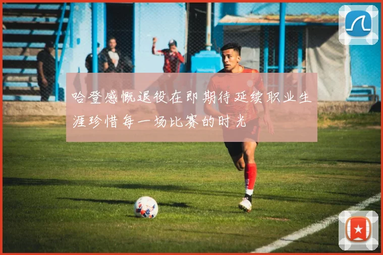 哈登感慨退役在即期待延续职业生涯珍惜每一场比赛的时光
