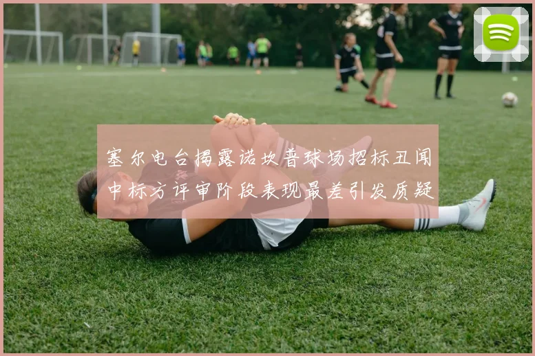 塞尔电台揭露诺坎普球场招标丑闻中标方评审阶段表现最差引发质疑