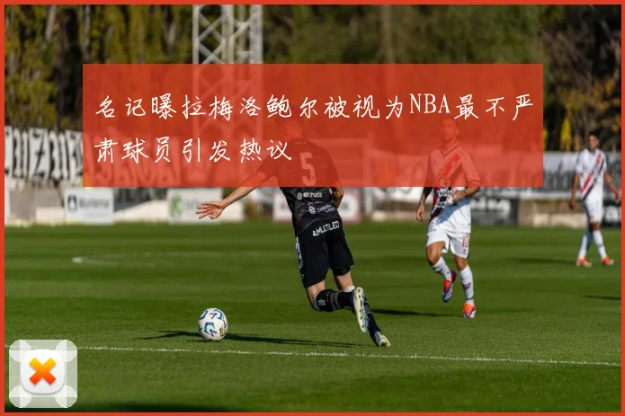 名记曝拉梅洛鲍尔被视为NBA最不严肃球员引发热议