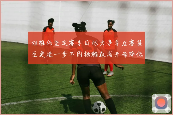 刘维伟坚定赛季目标力争季后赛甚至更进一步不因杨瀚森离开而降低标准