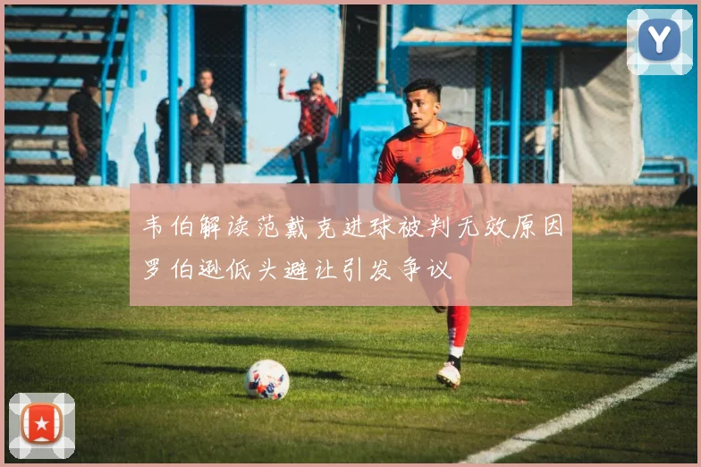韦伯解读范戴克进球被判无效原因罗伯逊低头避让引发争议