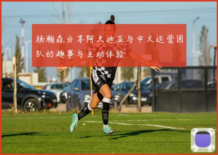 杨瀚森分享阿夫迪亚与中文运营团队的趣事与互动体验