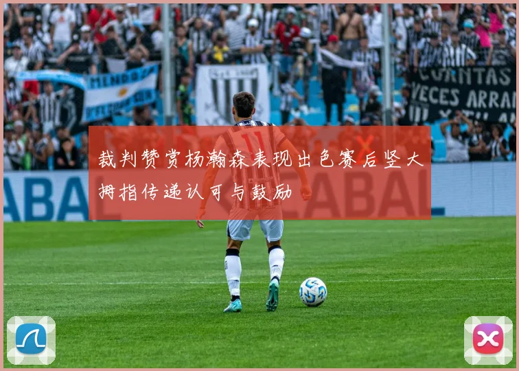 裁判赞赏杨瀚森表现出色赛后竖大拇指传递认可与鼓励