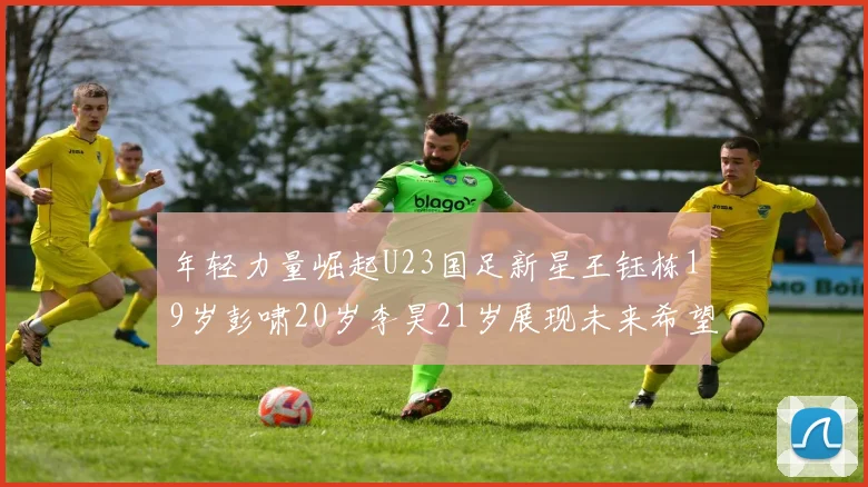 年轻力量崛起U23国足新星王钰栋19岁彭啸20岁李昊21岁展现未来希望