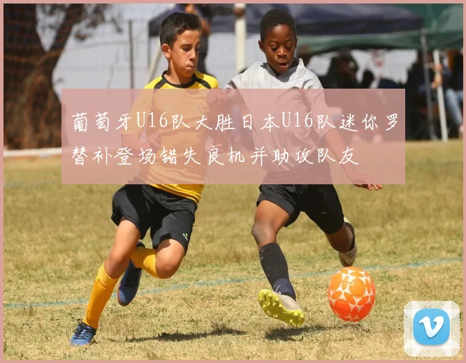 葡萄牙U16队大胜日本U16队迷你罗替补登场错失良机并助攻队友
