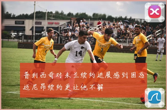 普利西奇对米兰续约进展感到困惑迈尼昂续约更让他不解