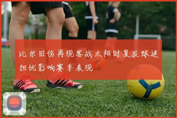 比尔旧伤再现客战太阳时复发球迷担忧影响赛季表现