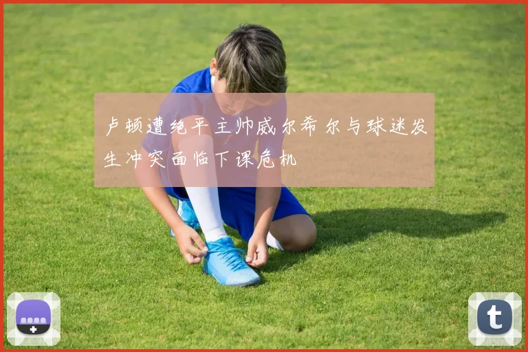 卢顿遭绝平主帅威尔希尔与球迷发生冲突面临下课危机