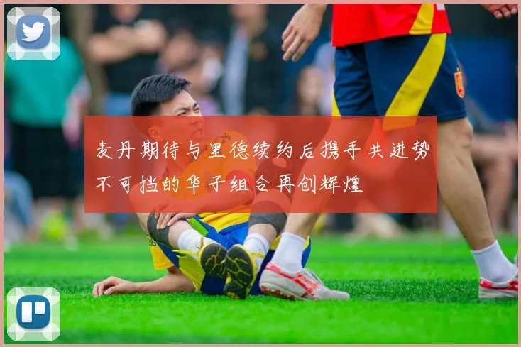 麦丹期待与里德续约后携手共进势不可挡的华子组合再创辉煌