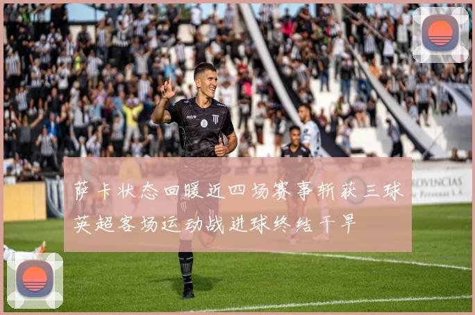 萨卡状态回暖近四场赛事斩获三球英超客场运动战进球终结干旱