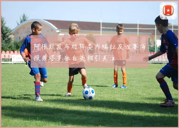 阿根廷发布对阵委内瑞拉友谊赛海报劳塔罗独自亮相引关注