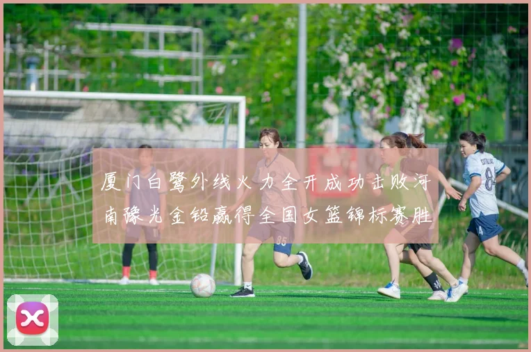 厦门白鹭外线火力全开成功击败河南豫光金铅赢得全国女篮锦标赛胜利