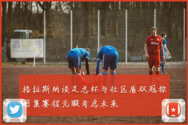 格拉斯纳谈足总杯与社区盾双冠称密集赛程无暇考虑未来