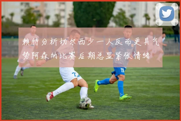 赖特分析切尔西少一人反而更具气势阿森纳比赛后期总显紧张情绪