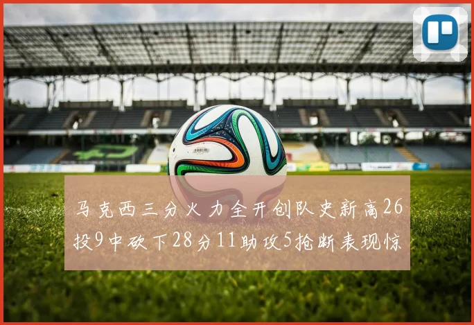 马克西三分火力全开创队史新高26投9中砍下28分11助攻5抢断表现惊艳
