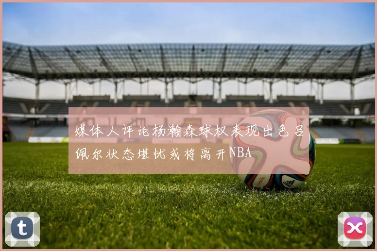 媒体人评论杨瀚森球权表现出色吕佩尔状态堪忧或将离开NBA
