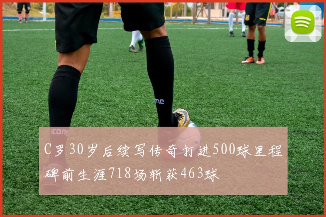 C罗30岁后续写传奇打进500球里程碑前生涯718场斩获463球