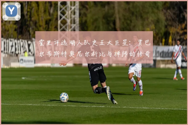 霍里评选湖人队史五大巨星：贾巴尔韦斯特奥尼尔科比与禅师的传奇之路