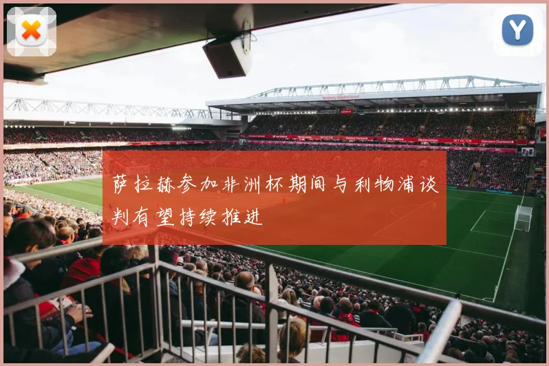 萨拉赫参加非洲杯期间与利物浦谈判有望持续推进