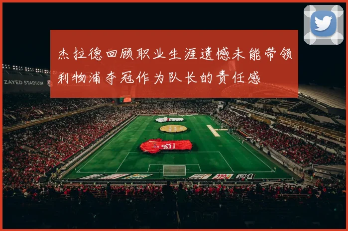 杰拉德回顾职业生涯遗憾未能带领利物浦夺冠作为队长的责任感