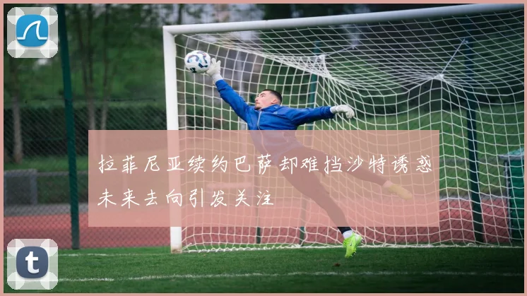 拉菲尼亚续约巴萨却难挡沙特诱惑未来去向引发关注