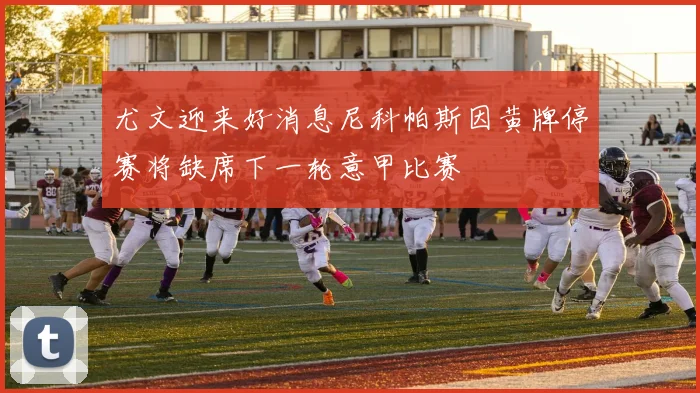 尤文迎来好消息尼科帕斯因黄牌停赛将缺席下一轮意甲比赛