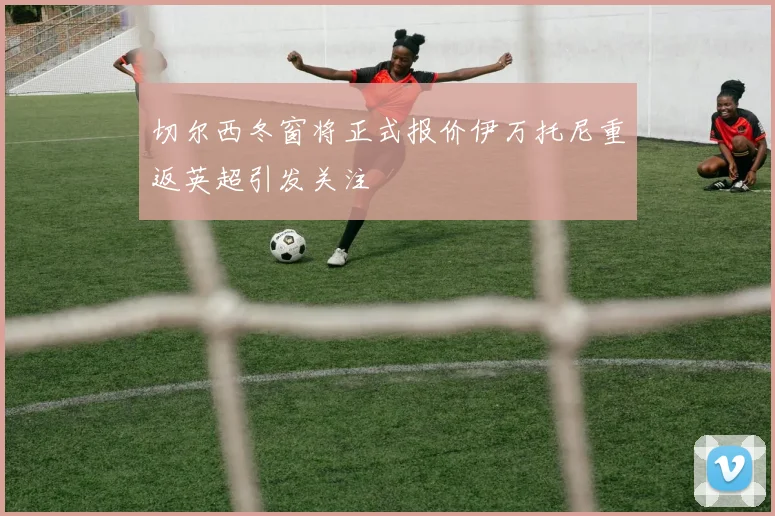 切尔西冬窗将正式报价伊万托尼重返英超引发关注